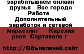зарабатываем онлайн друзья - Все города Работа » Дополнительный заработок и сетевой маркетинг   . Карелия респ.,Сортавала г.